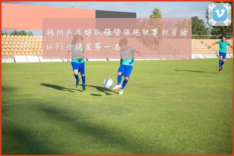 杭州乒乓球队强势领跑联赛积分榜以91分稳居第一名