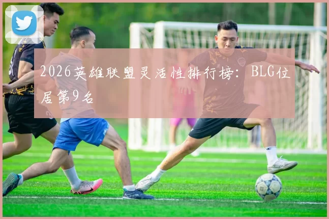 2026英雄联盟灵活性排行榜：BLG位居第9名