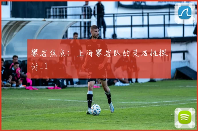 攀岩焦点：上海攀岩队的灵活性探讨_1