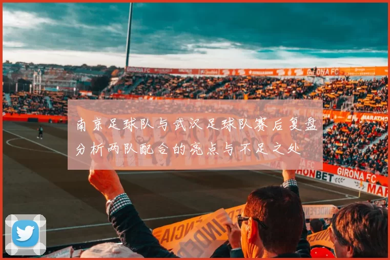 南京足球队与武汉足球队赛后复盘分析两队配合的亮点与不足之处