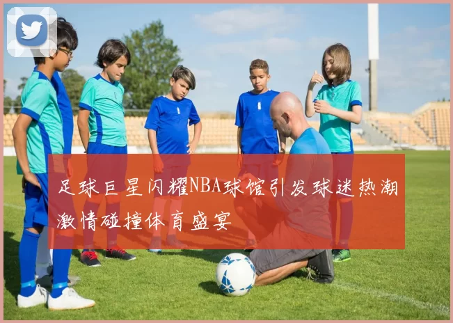 足球巨星闪耀NBA球馆引发球迷热潮激情碰撞体育盛宴