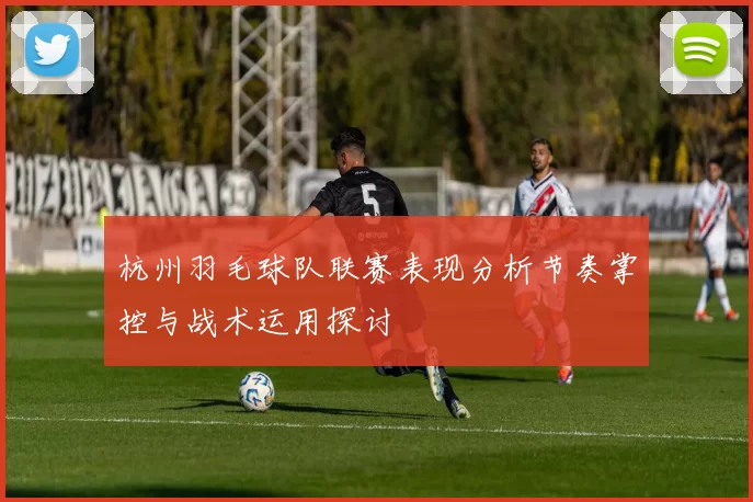 杭州羽毛球队联赛表现分析节奏掌控与战术运用探讨