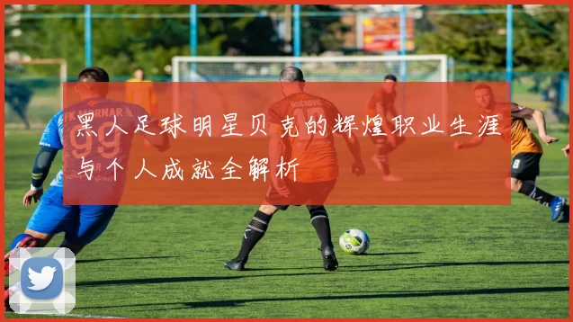 黑人足球明星贝克的辉煌职业生涯与个人成就全解析
