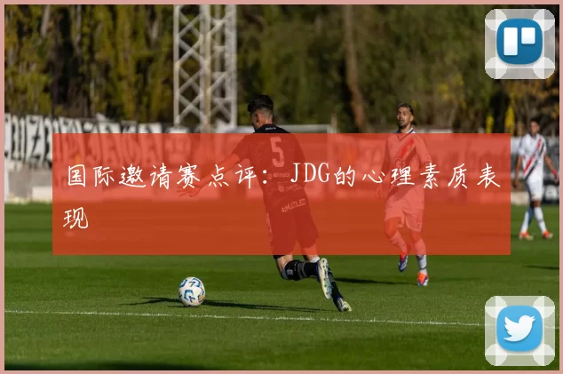 国际邀请赛点评：JDG的心理素质表现