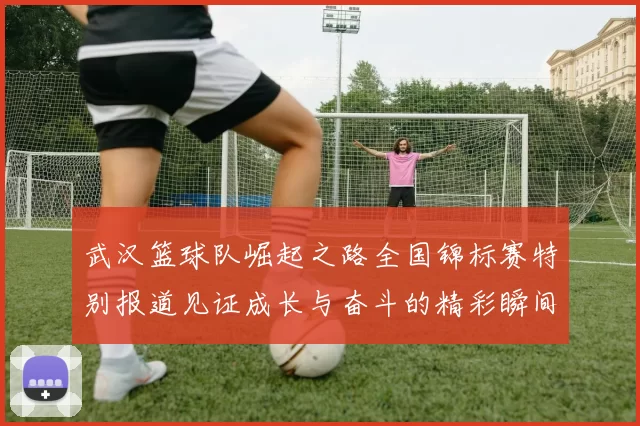武汉篮球队崛起之路全国锦标赛特别报道见证成长与奋斗的精彩瞬间